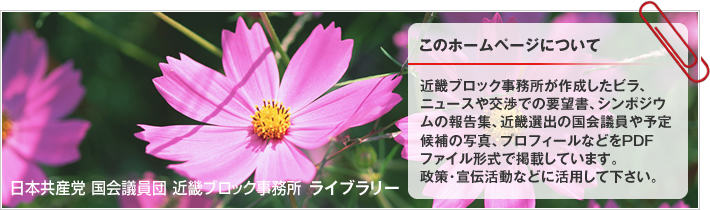 近畿ブロック事務所が作成したビラ、ニュースや交渉での要望書、シンポジウムの報告集、近畿選出の国会議員や予定候補の写真、プロフィールなどをPDFファイル形式で掲載しています。政策・宣伝活動などに活用して下さい。 | 日本共産党 国会議員団 近畿ブロック事務所 ライブラリー