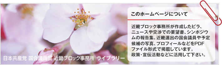 近畿ブロック事務所が作成したビラ、ニュースや交渉での要望書、シンポジウムの報告集、近畿選出の国会議員や予定候補の写真、プロフィールなどをPDFファイル形式で掲載しています。政策・宣伝活動などに活用して下さい。 | 日本共産党 国会議員団 近畿ブロック事務所 ライブラリー