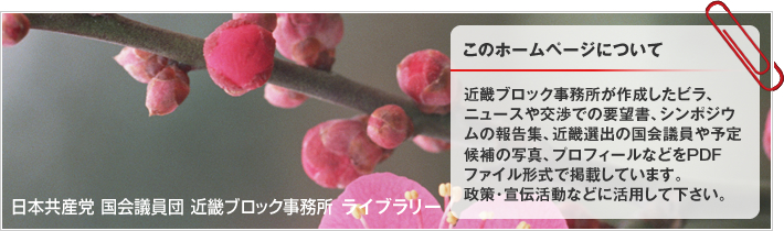 近畿ブロック事務所が作成したビラ、ニュースや交渉での要望書、シンポジウムの報告集、近畿選出の国会議員や予定候補の写真、プロフィールなどをPDFファイル形式で掲載しています。政策・宣伝活動などに活用して下さい。 | 日本共産党 国会議員団 近畿ブロック事務所 ライブラリー